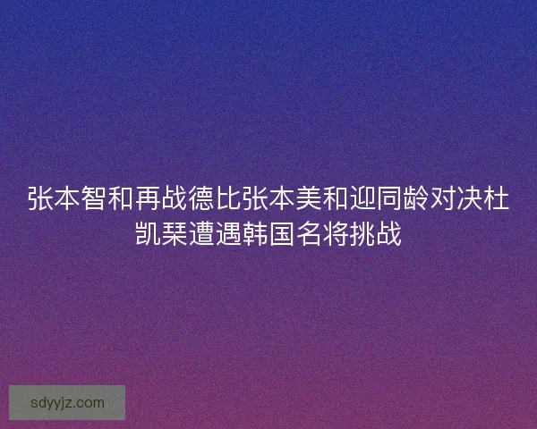 张本智和再战德比张本美和迎同龄对决杜凯琹遭遇韩国名将挑战